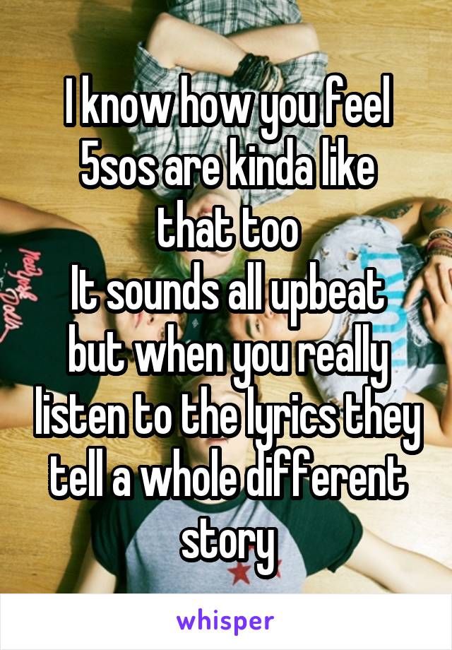 I know how you feel
5sos are kinda like that too
It sounds all upbeat but when you really listen to the lyrics they tell a whole different story