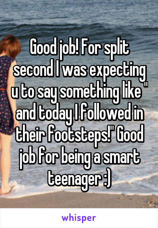 Good job! For split second I was expecting u to say something like " and today I followed in their footsteps!" Good job for being a smart teenager :)