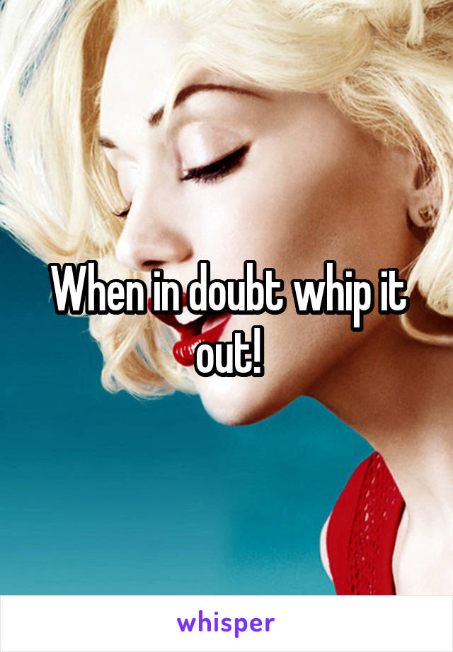 When in doubt whip it out!