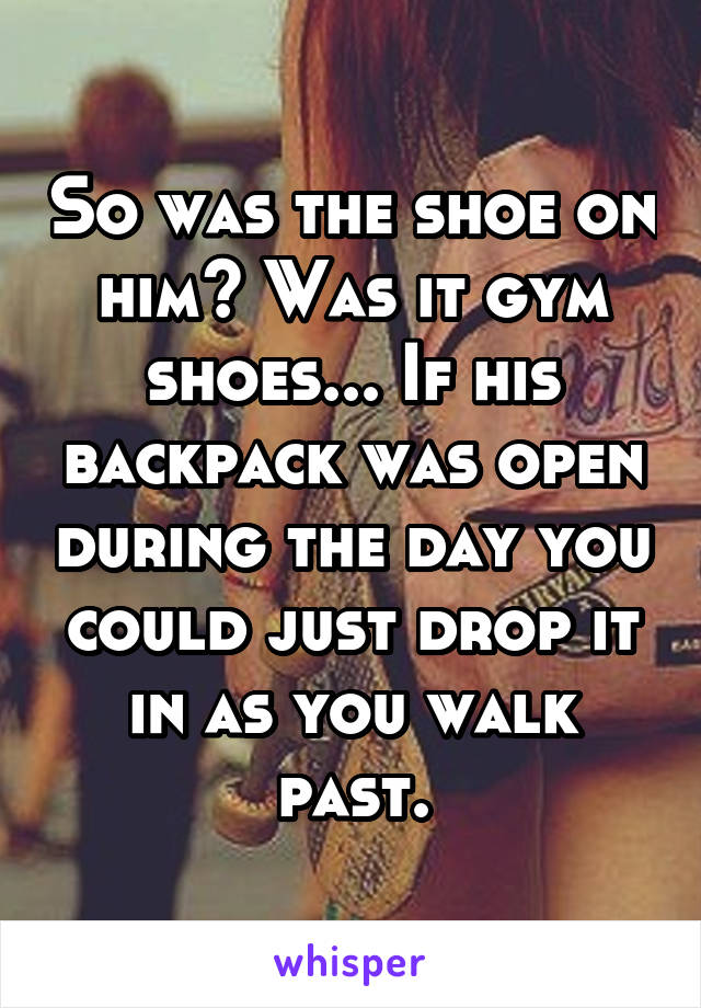 So was the shoe on him? Was it gym shoes... If his backpack was open during the day you could just drop it in as you walk past.