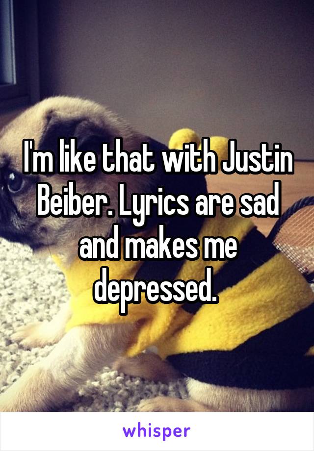 I'm like that with Justin Beiber. Lyrics are sad and makes me depressed. 