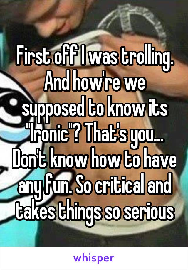 First off I was trolling. And how're we supposed to know its "Ironic"? That's you... Don't know how to have any fun. So critical and takes things so serious