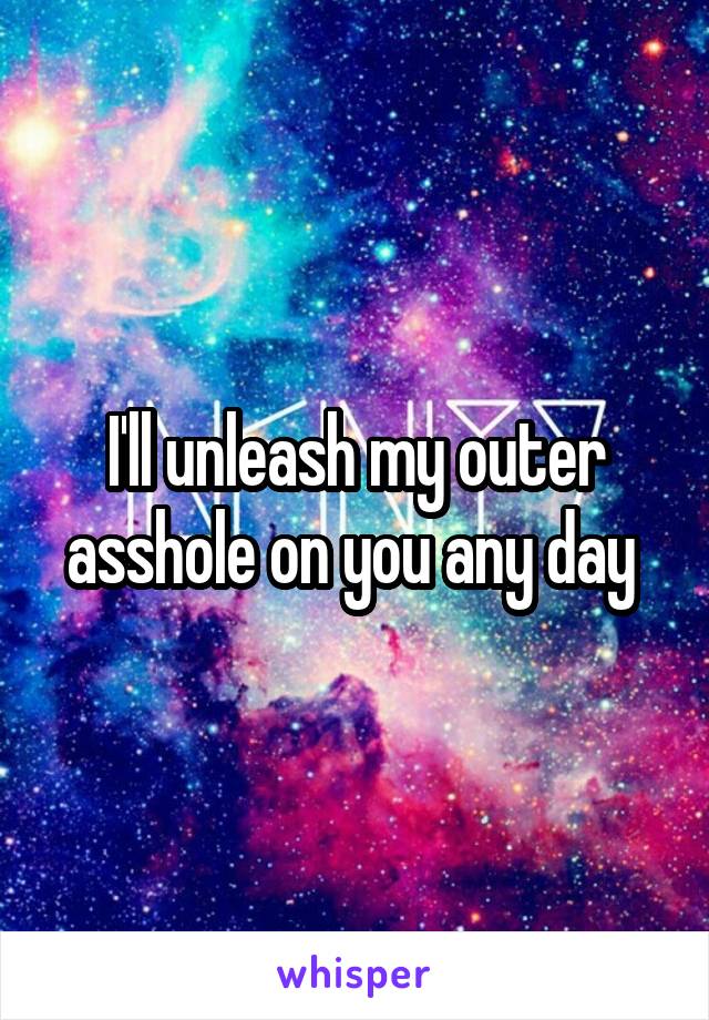I'll unleash my outer asshole on you any day 