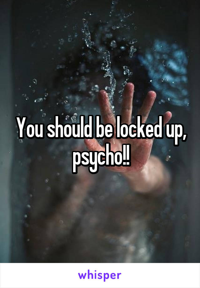 You should be locked up, psycho!!