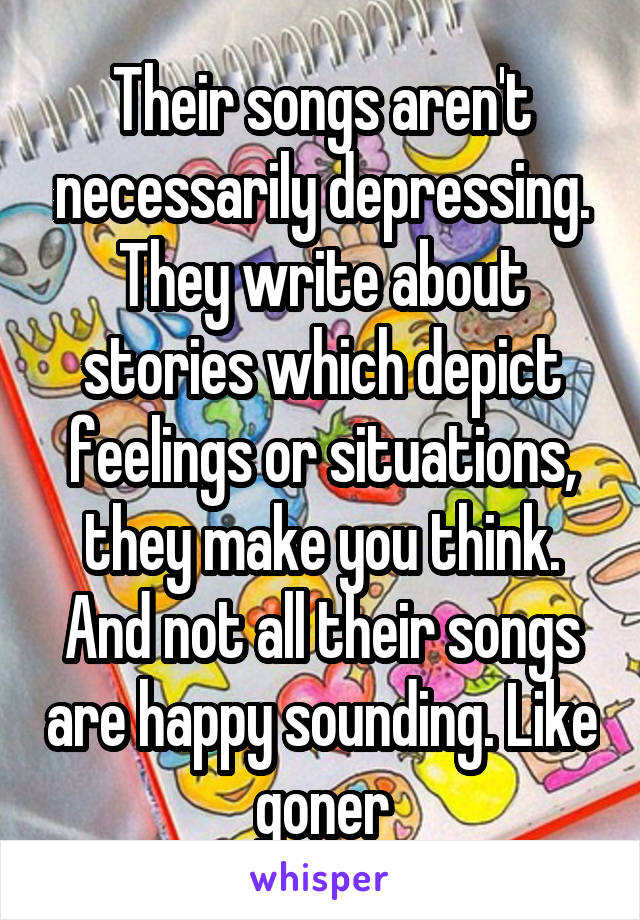 Their songs aren't necessarily depressing. They write about stories which depict feelings or situations, they make you think. And not all their songs are happy sounding. Like goner