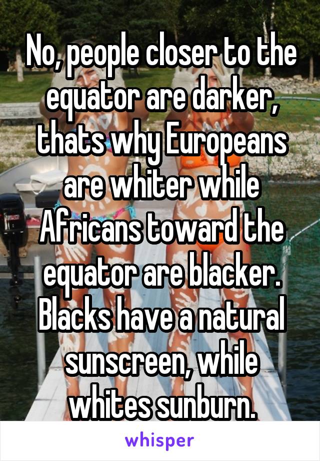 No, people closer to the equator are darker, thats why Europeans are whiter while Africans toward the equator are blacker. Blacks have a natural sunscreen, while whites sunburn.