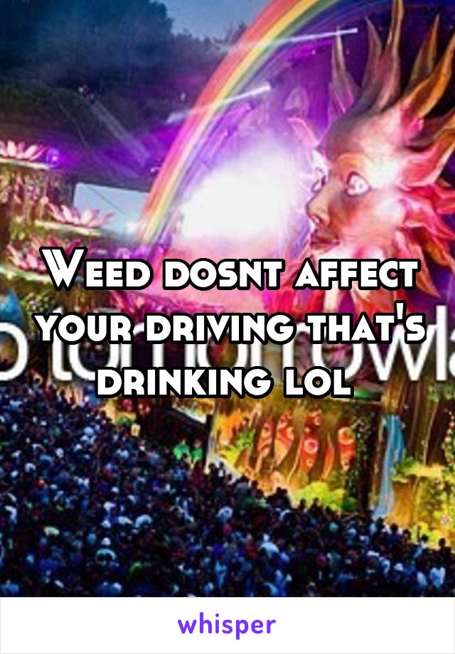 Weed dosnt affect your driving that's drinking lol 
