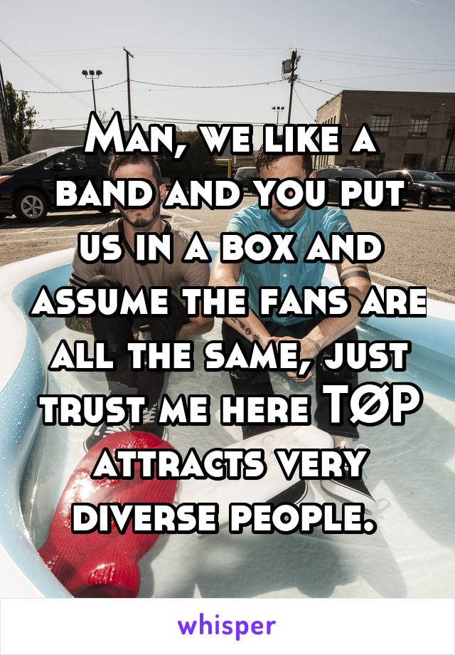 Man, we like a band and you put us in a box and assume the fans are all the same, just trust me here TØP attracts very diverse people. 