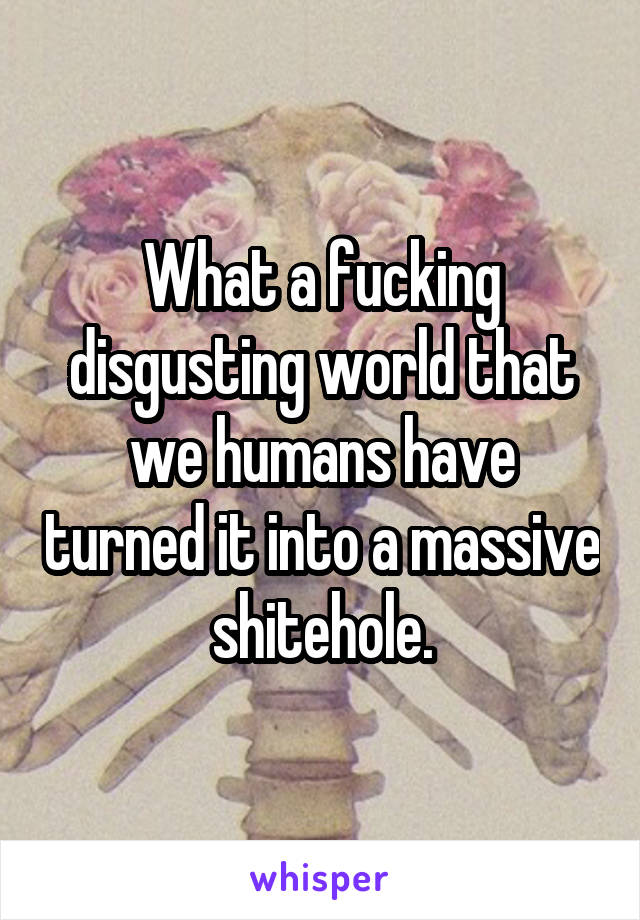 What a fucking disgusting world that we humans have turned it into a massive shitehole.