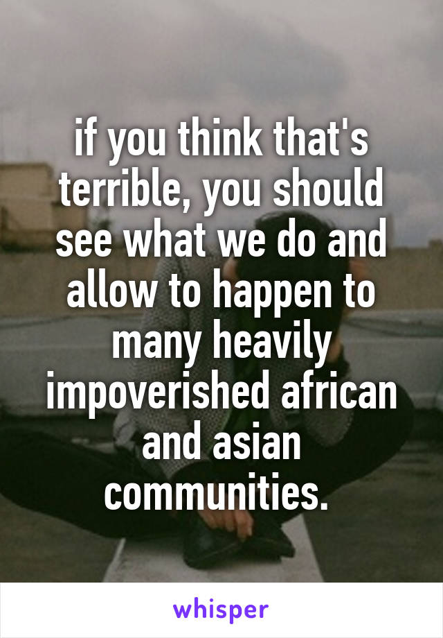 if you think that's terrible, you should see what we do and allow to happen to many heavily impoverished african and asian communities. 