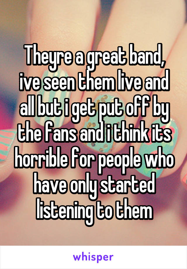 Theyre a great band, ive seen them live and all but i get put off by the fans and i think its horrible for people who have only started listening to them