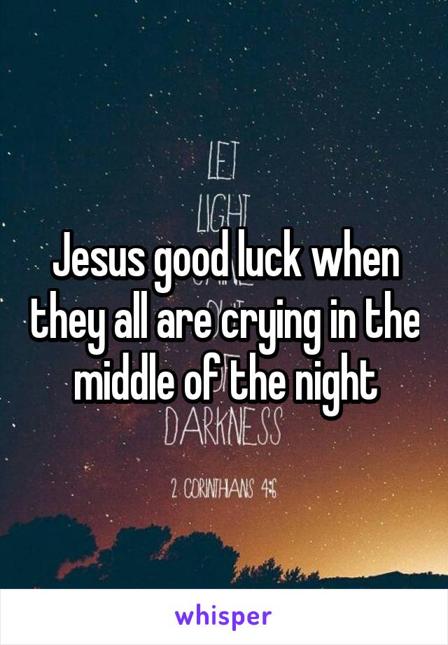 Jesus good luck when they all are crying in the middle of the night