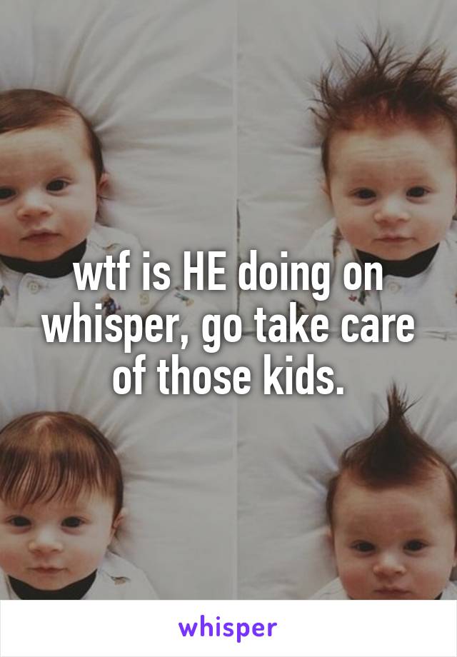 wtf is HE doing on whisper, go take care of those kids.