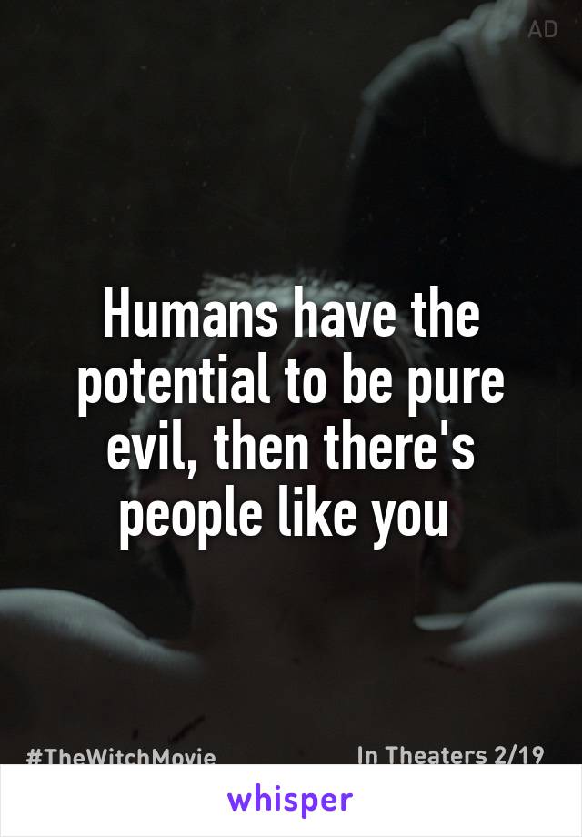 Humans have the potential to be pure evil, then there's people like you 