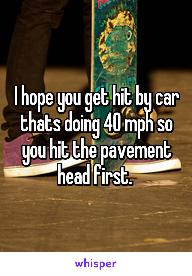 I hope you get hit by car thats doing 40 mph so you hit the pavement head first. 