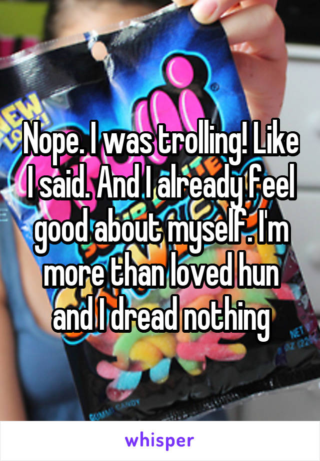 Nope. I was trolling! Like I said. And I already feel good about myself. I'm more than loved hun and I dread nothing