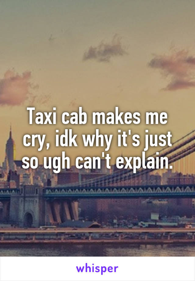 Taxi cab makes me cry, idk why it's just so ugh can't explain.