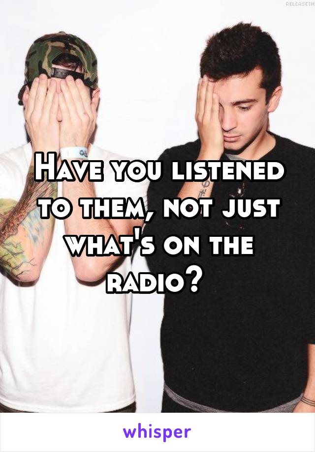 Have you listened to them, not just what's on the radio? 