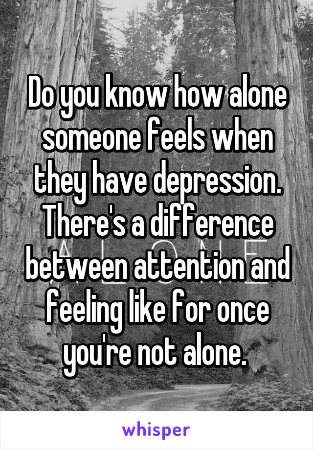 Do you know how alone someone feels when they have depression. There's a difference between attention and feeling like for once you're not alone. 