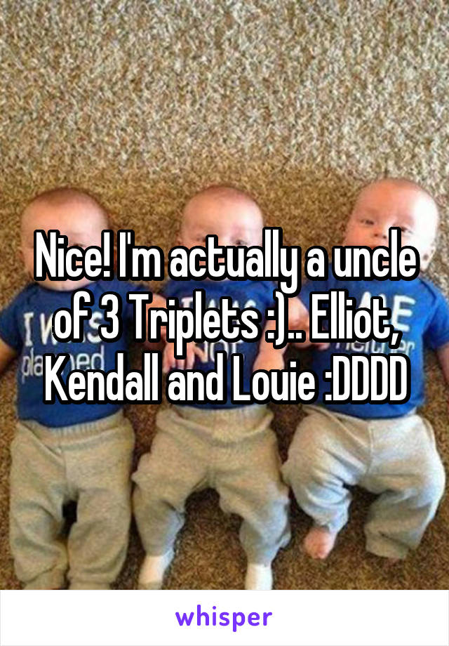 Nice! I'm actually a uncle of 3 Triplets :).. Elliot, Kendall and Louie :DDDD