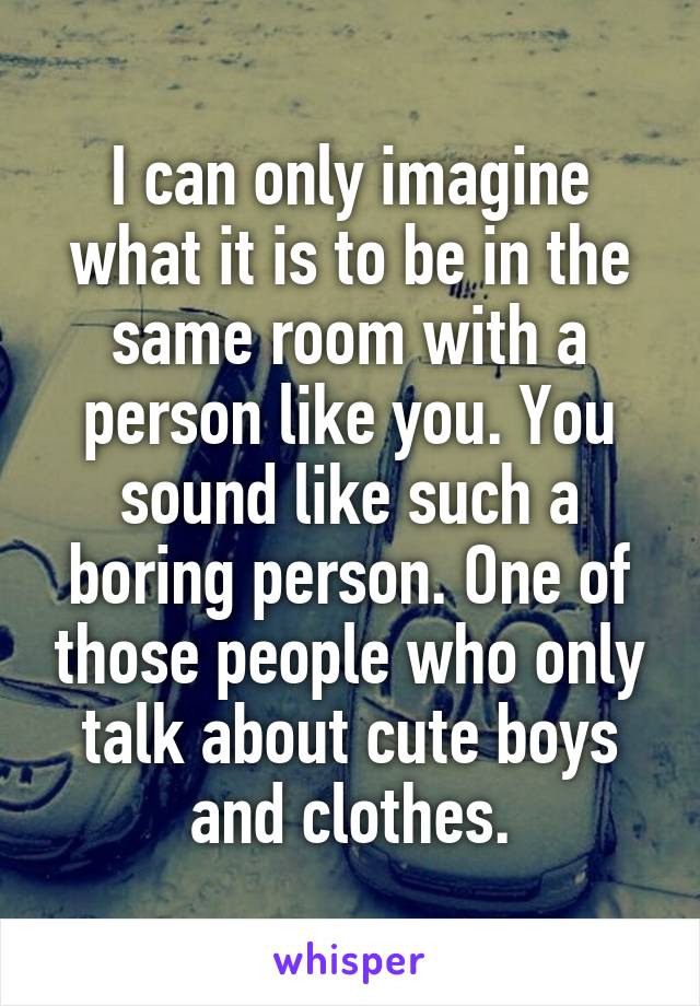 I can only imagine what it is to be in the same room with a person like you. You sound like such a boring person. One of those people who only talk about cute boys and clothes.