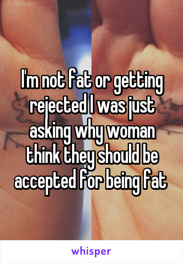 I'm not fat or getting rejected I was just asking why woman think they should be accepted for being fat 