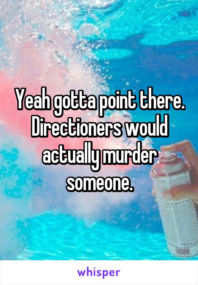 Yeah gotta point there. Directioners would actually murder someone.