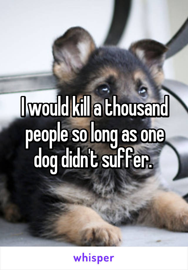 I would kill a thousand people so long as one dog didn't suffer. 