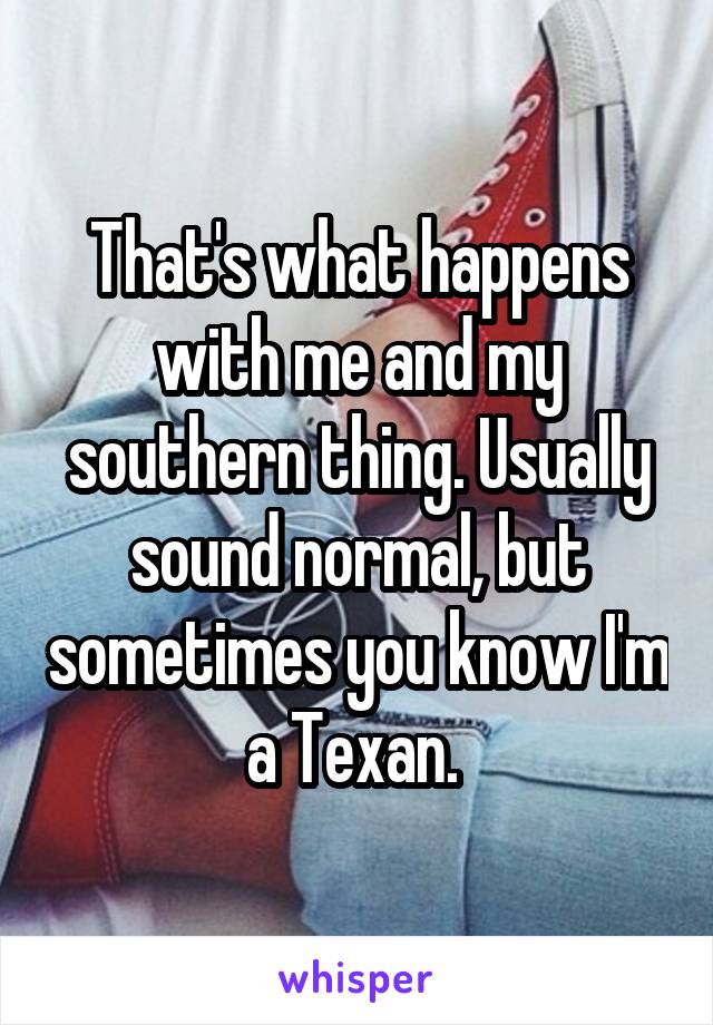 That's what happens with me and my southern thing. Usually sound normal, but sometimes you know I'm a Texan. 