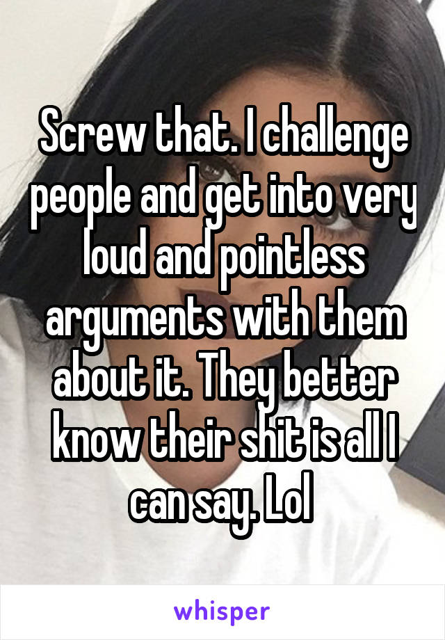 Screw that. I challenge people and get into very loud and pointless arguments with them about it. They better know their shit is all I can say. Lol 