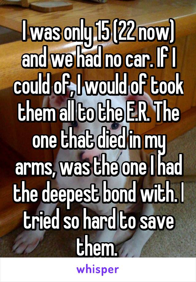 I was only 15 (22 now) and we had no car. If I could of, I would of took them all to the E.R. The one that died in my arms, was the one I had the deepest bond with. I tried so hard to save them. 