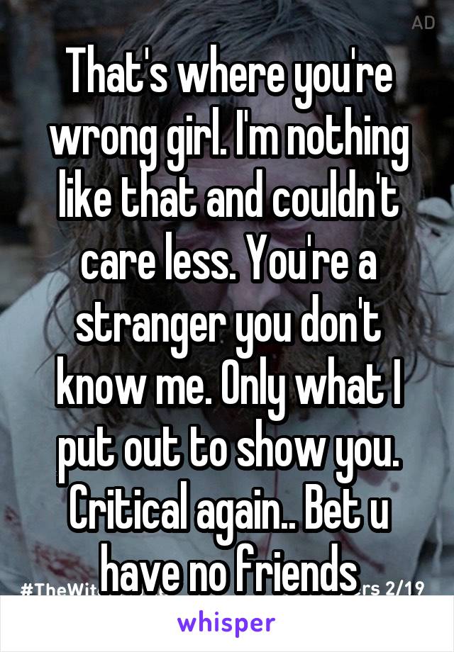 That's where you're wrong girl. I'm nothing like that and couldn't care less. You're a stranger you don't know me. Only what I put out to show you. Critical again.. Bet u have no friends