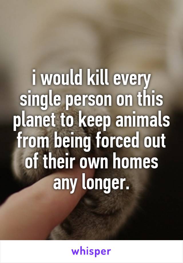 i would kill every single person on this planet to keep animals from being forced out of their own homes any longer.