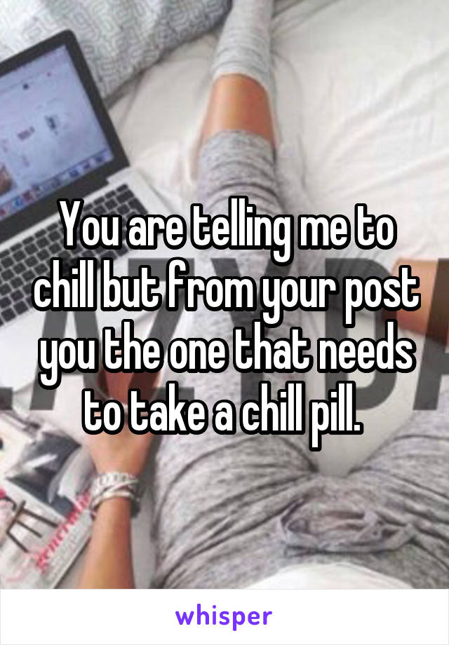 You are telling me to chill but from your post you the one that needs to take a chill pill. 