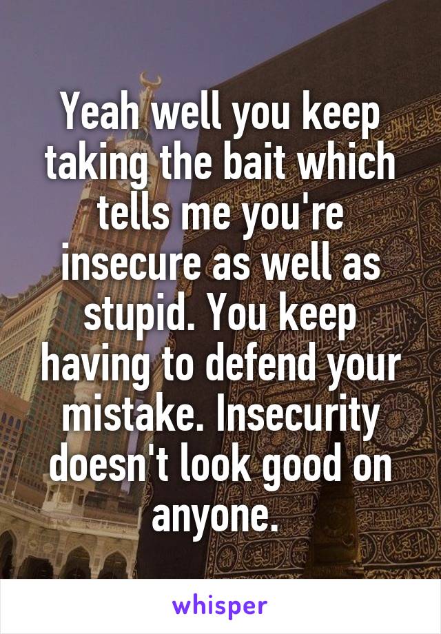 Yeah well you keep taking the bait which tells me you're insecure as well as stupid. You keep having to defend your mistake. Insecurity doesn't look good on anyone. 