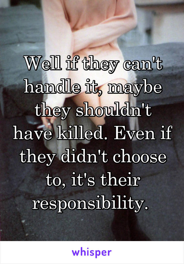 Well if they can't handle it, maybe they shouldn't have killed. Even if they didn't choose to, it's their responsibility. 