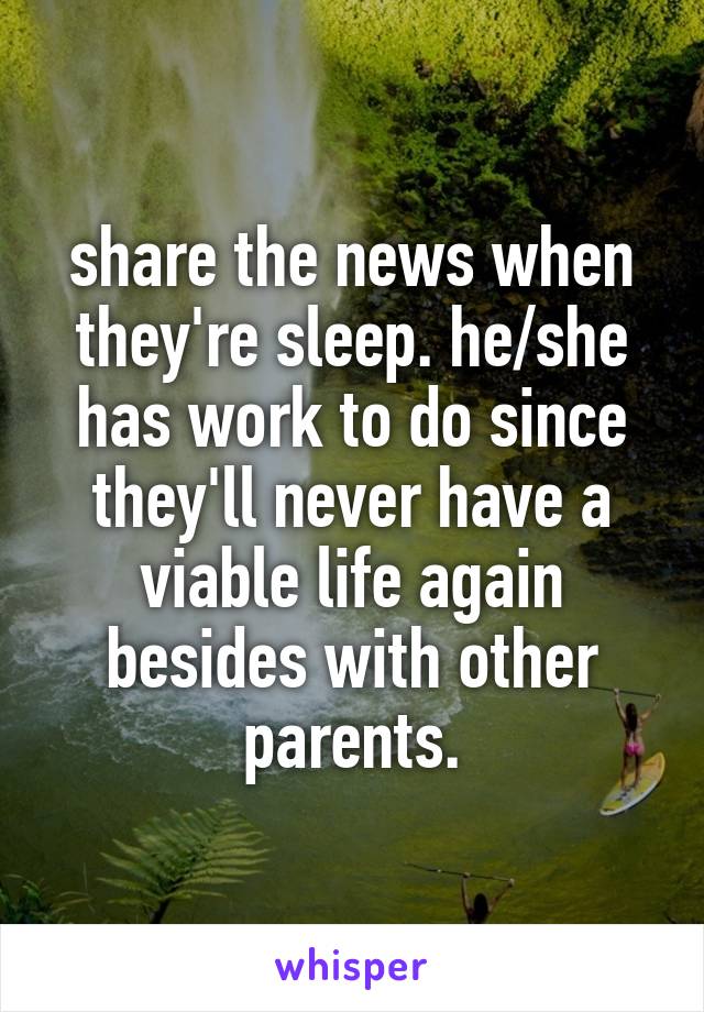 share the news when they're sleep. he/she has work to do since they'll never have a viable life again besides with other parents.