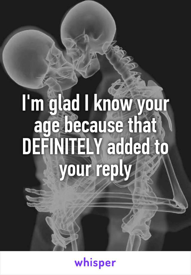 I'm glad I know your age because that DEFINITELY added to your reply