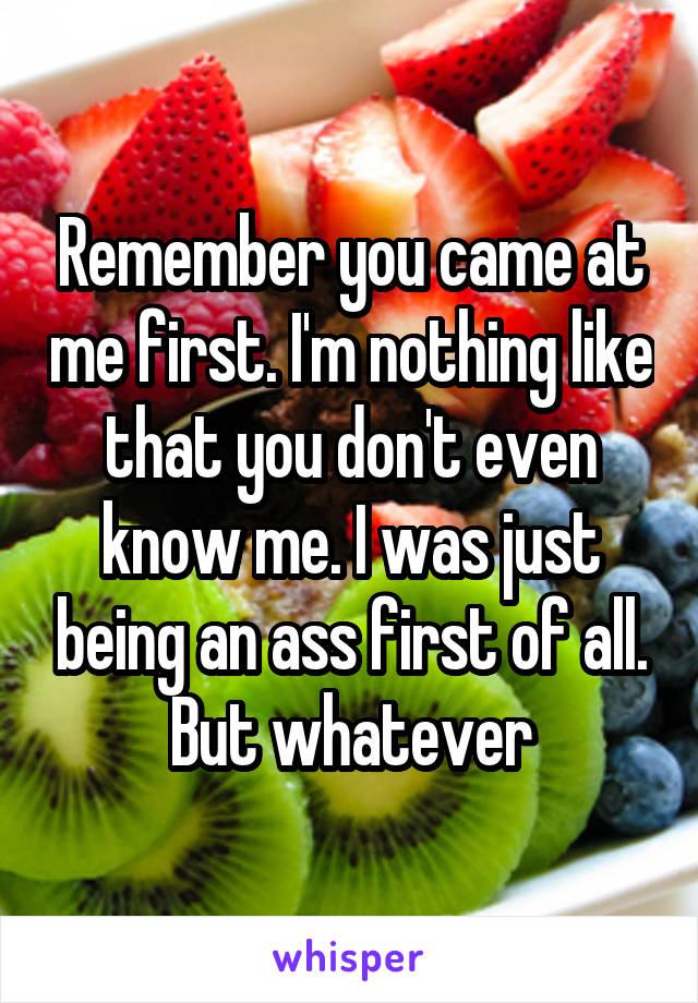 Remember you came at me first. I'm nothing like that you don't even know me. I was just being an ass first of all. But whatever