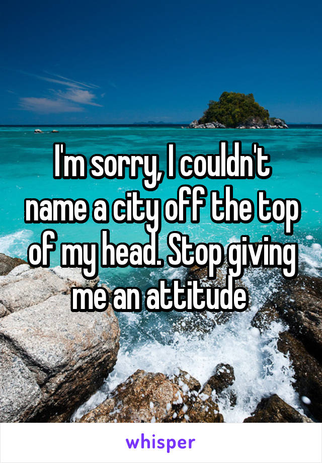 I'm sorry, I couldn't name a city off the top of my head. Stop giving me an attitude 