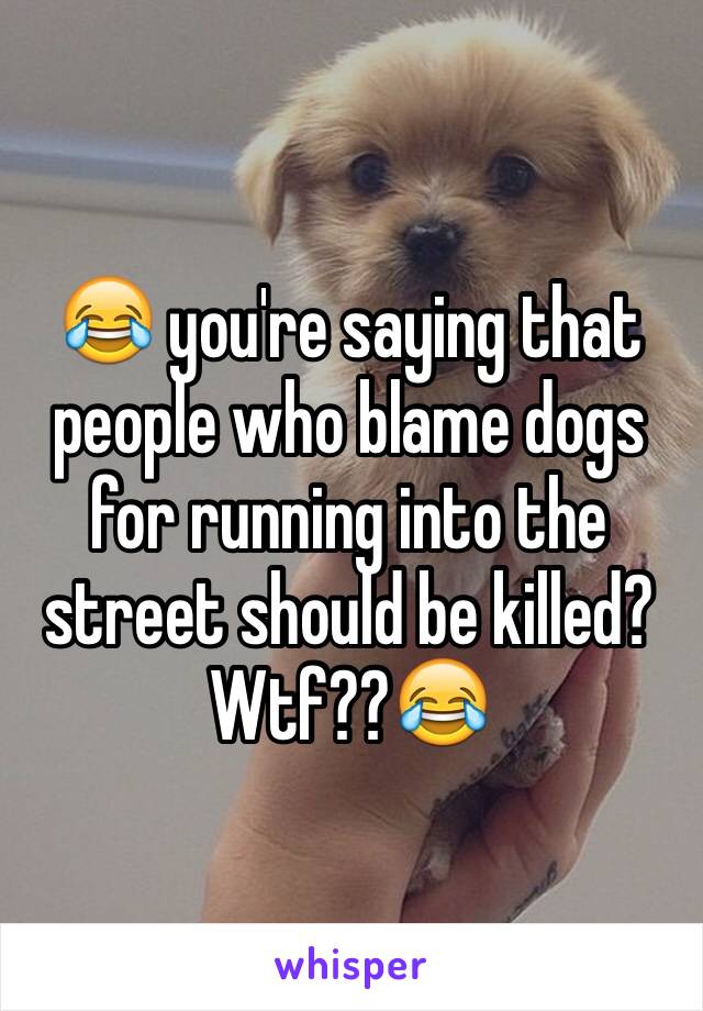 😂 you're saying that people who blame dogs for running into the street should be killed? Wtf??😂