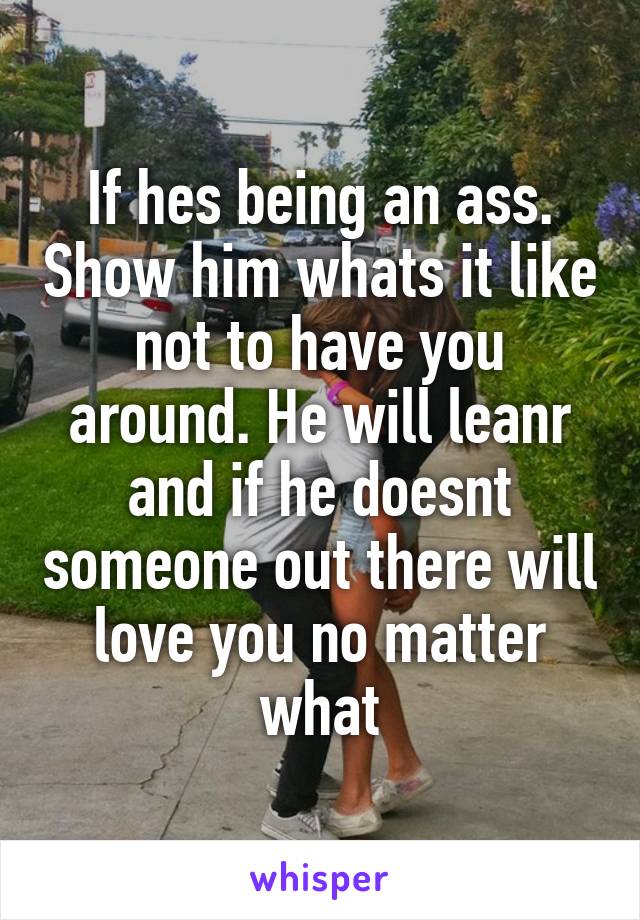 If hes being an ass. Show him whats it like not to have you around. He will leanr and if he doesnt someone out there will love you no matter what