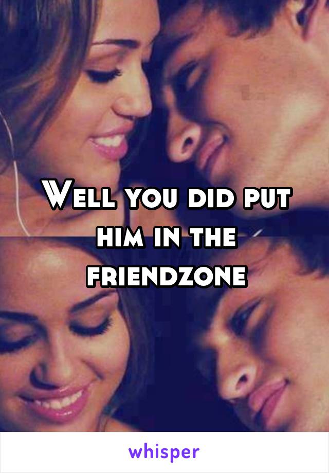 Well you did put him in the friendzone