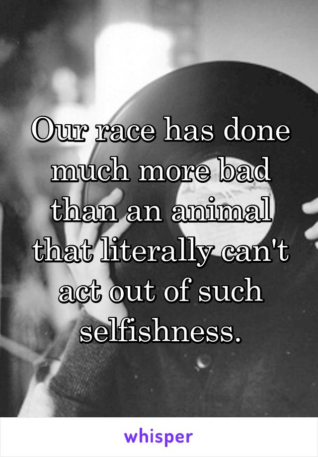 Our race has done much more bad than an animal that literally can't act out of such selfishness.