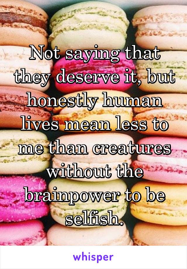 Not saying that they deserve it, but honestly human lives mean less to me than creatures without the brainpower to be selfish.