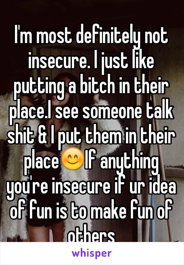 I'm most definitely not insecure. I just like putting a bitch in their place.I see someone talk shit & I put them in their place😊If anything you're insecure if ur idea of fun is to make fun of others