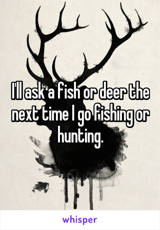 I'll ask a fish or deer the next time I go fishing or hunting.