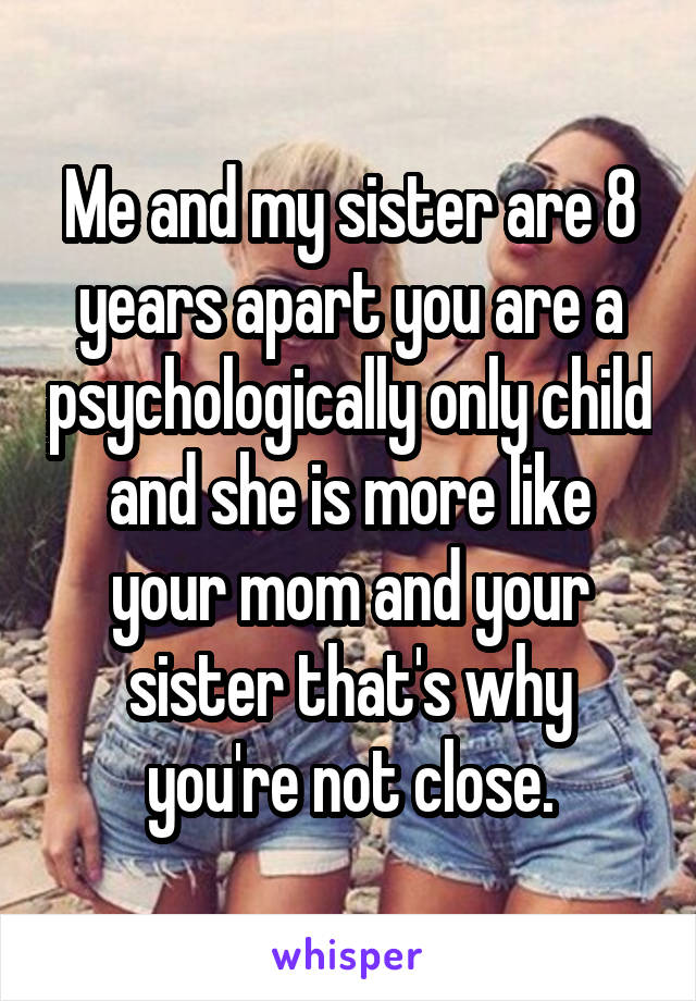 Me and my sister are 8 years apart you are a psychologically only child and she is more like your mom and your sister that's why you're not close.