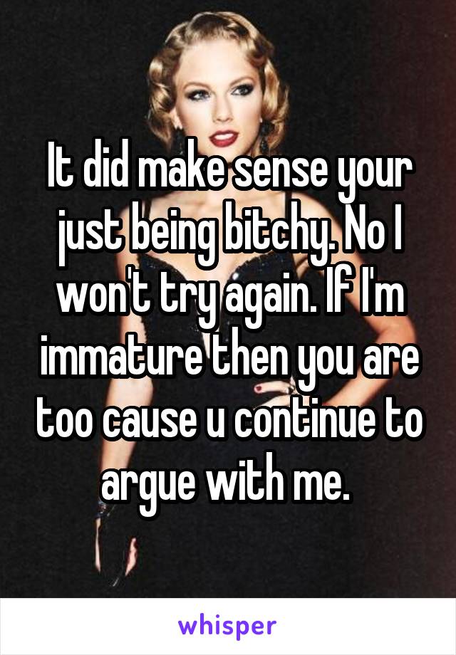 It did make sense your just being bitchy. No I won't try again. If I'm immature then you are too cause u continue to argue with me. 