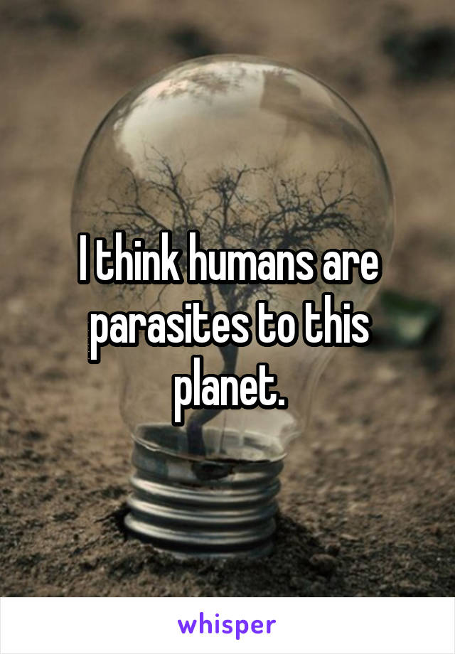 I think humans are parasites to this planet.